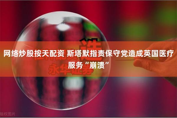 网络炒股按天配资 斯塔默指责保守党造成英国医疗服务“崩溃”