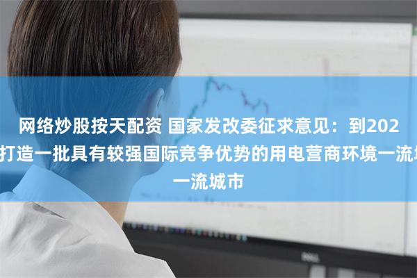 网络炒股按天配资 国家发改委征求意见：到2029年打造一批具有较强国际竞争优势的用电营商环境一流城市