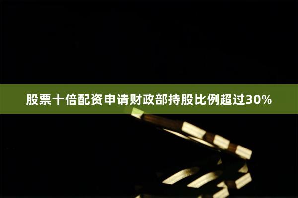 股票十倍配资申请财政部持股比例超过30%